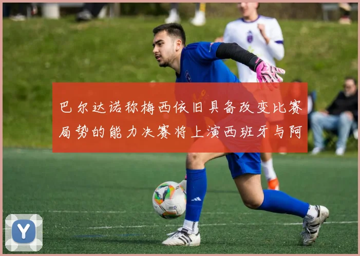 巴尔达诺称梅西依旧具备改变比赛局势的能力决赛将上演西班牙与阿根廷的对决
