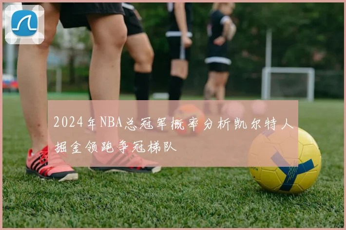 2024年NBA总冠军概率分析凯尔特人掘金领跑争冠梯队